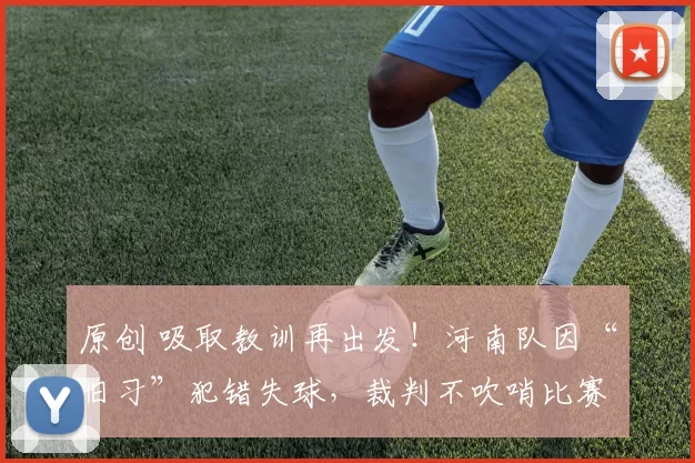 原创 吸取教训再出发！河南队因“旧习”犯错失球，裁判不吹哨比赛持续进行