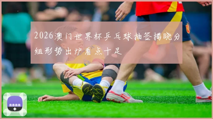 2026澳门世界杯乒乓球抽签揭晓分组形势出炉看点十足