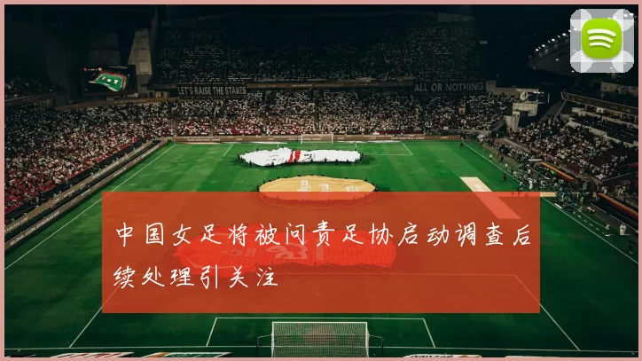 中国女足将被问责足协启动调查后续处理引关注