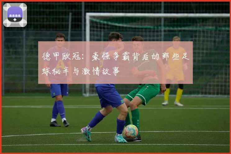 德甲欧冠：豪强争霸背后的那些足球秘辛与激情故事