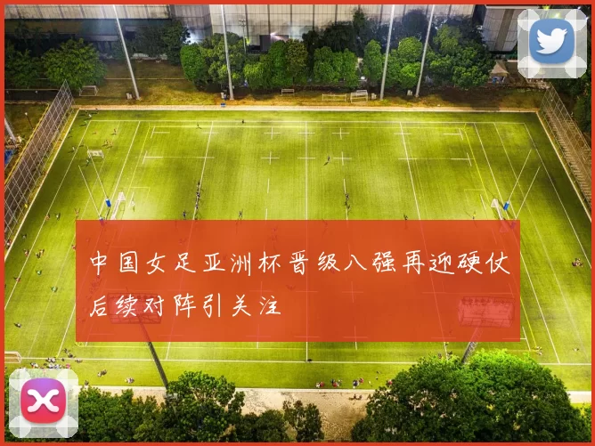 中国女足亚洲杯晋级八强再迎硬仗后续对阵引关注