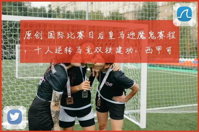 原创 国际比赛日后皇马迎魔鬼赛程，十人逆转马竞双核建功，西甲可争冠