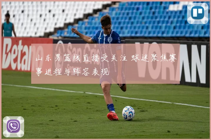 山东男篮线直播受关注 球迷聚焦赛事进程与阵容表现