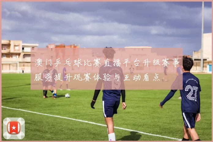 澳门乒乓球比赛直播平台升级赛事服务提升观赛体验与互动看点