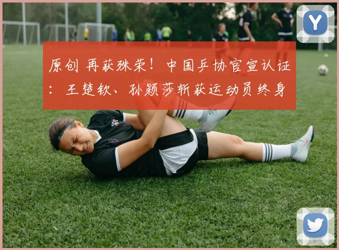 原创 再获殊荣！中国乒协官宣认证：王楚钦、孙颖莎斩获运动员终身荣誉称号