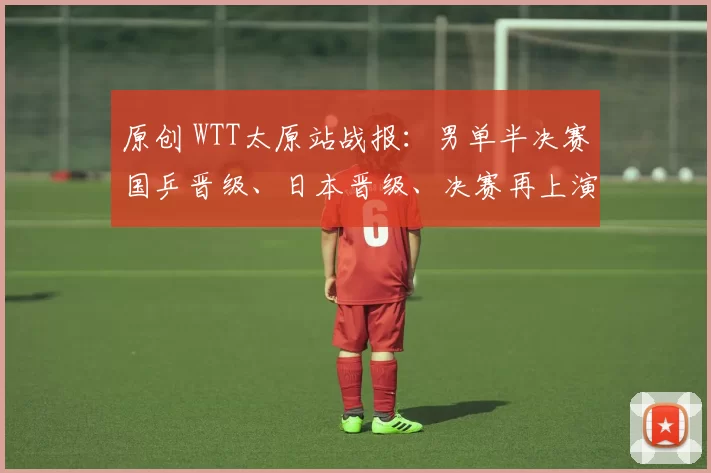 原创 WTT太原站战报：男单半决赛国乒晋级、日本晋级、决赛再上演中日对决