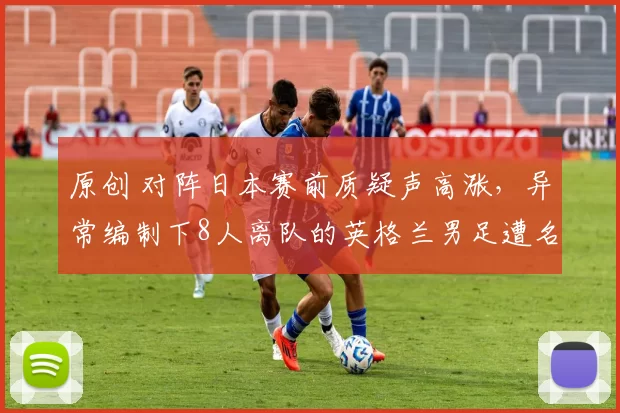原创 对阵日本赛前质疑声高涨，异常编制下8人离队的英格兰男足遭名宿不满