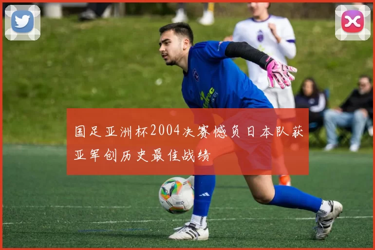 国足亚洲杯2004决赛憾负日本队获亚军创历史最佳战绩