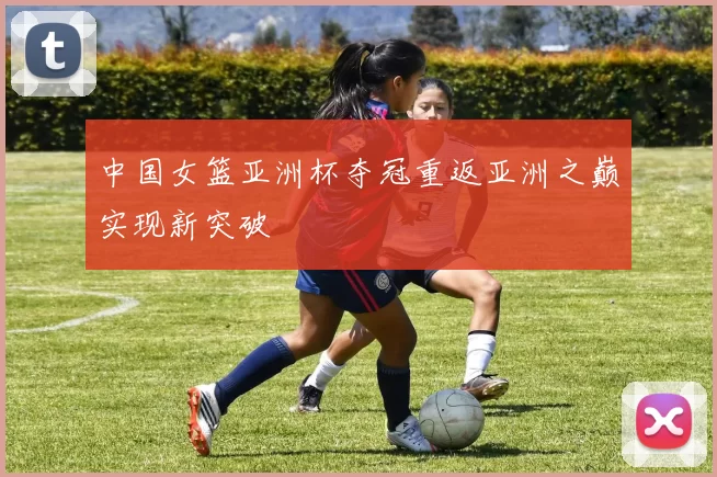 中国女篮亚洲杯夺冠重返亚洲之巅实现新突破