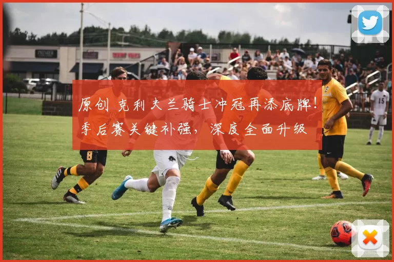 原创 克利夫兰骑士冲冠再添底牌！季后赛关键补强，深度全面升级