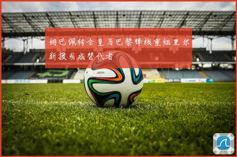 姆巴佩转会皇马巴黎锋线重组里尔新援或成替代者