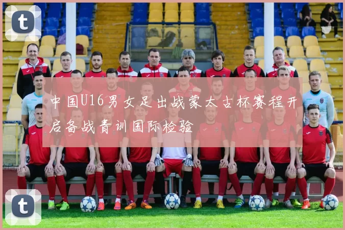 中国U16男女足出战蒙太古杯赛程开启备战青训国际检验