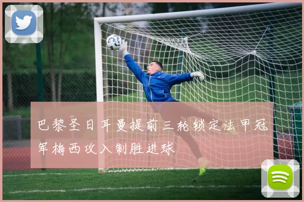 巴黎圣日耳曼提前三轮锁定法甲冠军梅西攻入制胜进球