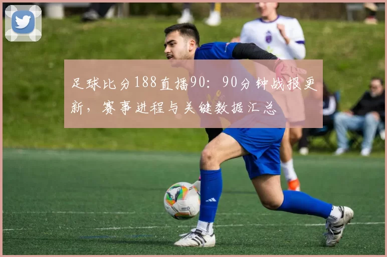 足球比分188直播90：90分钟战报更新，赛事进程与关键数据汇总