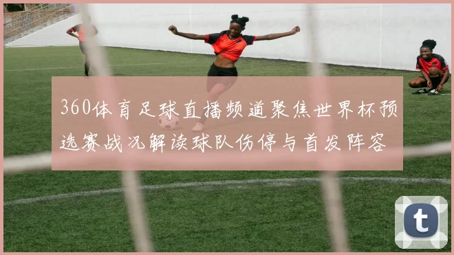 360体育足球直播频道聚焦世界杯预选赛战况解读球队伤停与首发阵容变化