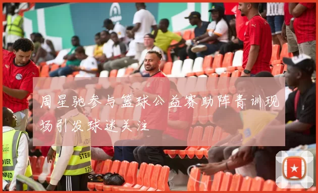 周星驰参与篮球公益赛助阵青训现场引发球迷关注