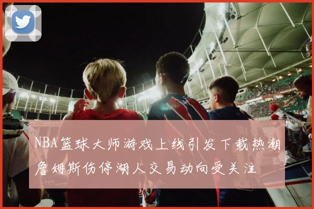 NBA篮球大师游戏上线引发下载热潮詹姆斯伤停湖人交易动向受关注