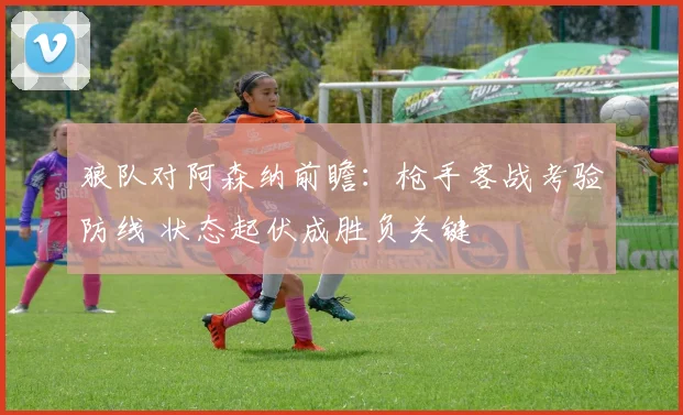 狼队对阿森纳前瞻:枪手客战考验防线 状态起伏成胜负关键