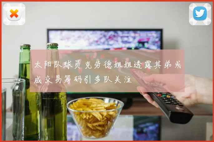 太阳队球员克劳德姐姐透露其弟或成交易筹码引多队关注
