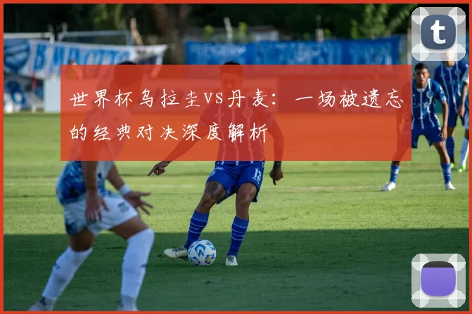 世界杯乌拉圭vs丹麦:一场被遗忘的经典对决深度解析