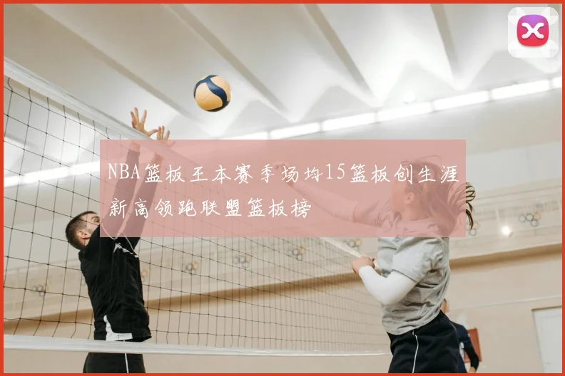 NBA篮板王本赛季场均15篮板创生涯新高领跑联盟篮板榜