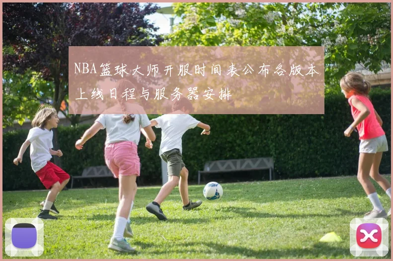 NBA篮球大师开服时间表公布各版本上线日程与服务器安排