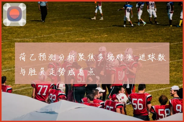 荷乙预测分析聚焦多场对决 进球数与胜负走势成看点
