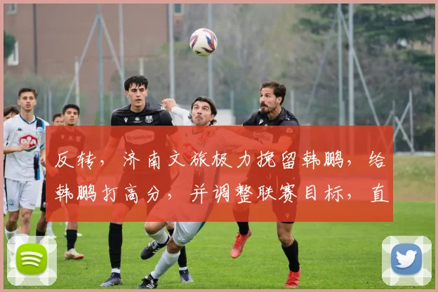 反转，济南文旅极力挽留韩鹏，给韩鹏打高分，并调整联赛目标，直指冠