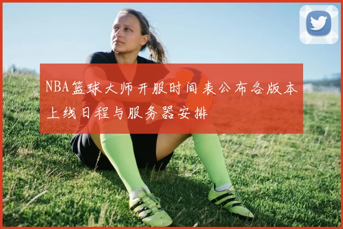 NBA篮球大师开服时间表公布各版本上线日程与服务器安排