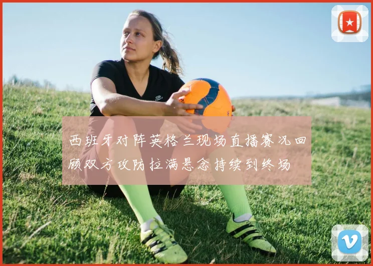 西班牙对阵英格兰现场直播赛况回顾双方攻防拉满悬念持续到终场