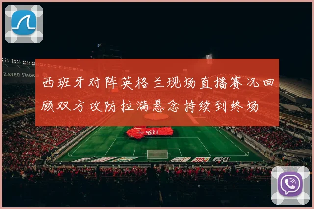 西班牙对阵英格兰现场直播赛况回顾双方攻防拉满悬念持续到终场